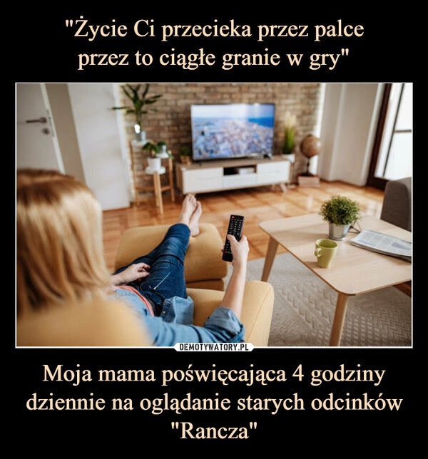 
    "Życie Ci przecieka przez palce
przez to ciągłe granie w gry" Moja mama poświęcająca 4 godziny dziennie na oglądanie starych odcinków "Rancza"