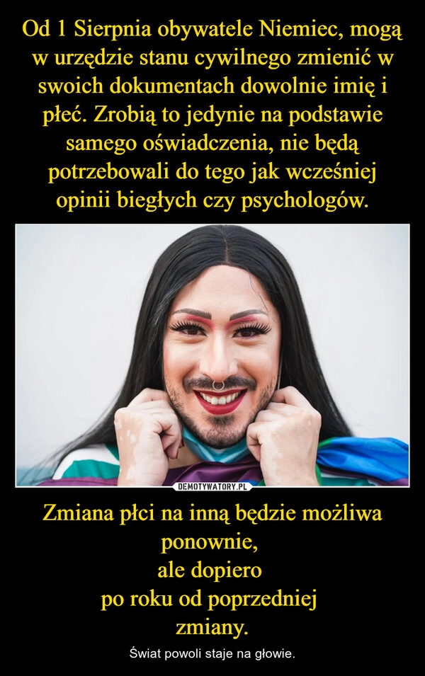 
    Od 1 Sierpnia obywatele Niemiec, mogą w urzędzie stanu cywilnego zmienić w swoich dokumentach dowolnie imię i płeć. Zrobią to jedynie na podstawie samego oświadczenia, nie będą potrzebowali do tego jak wcześniej opinii biegłych czy psychologów. Zmiana płci na inną będzie możliwa ponownie, 
ale dopiero 
po roku od poprzedniej 
zmiany.