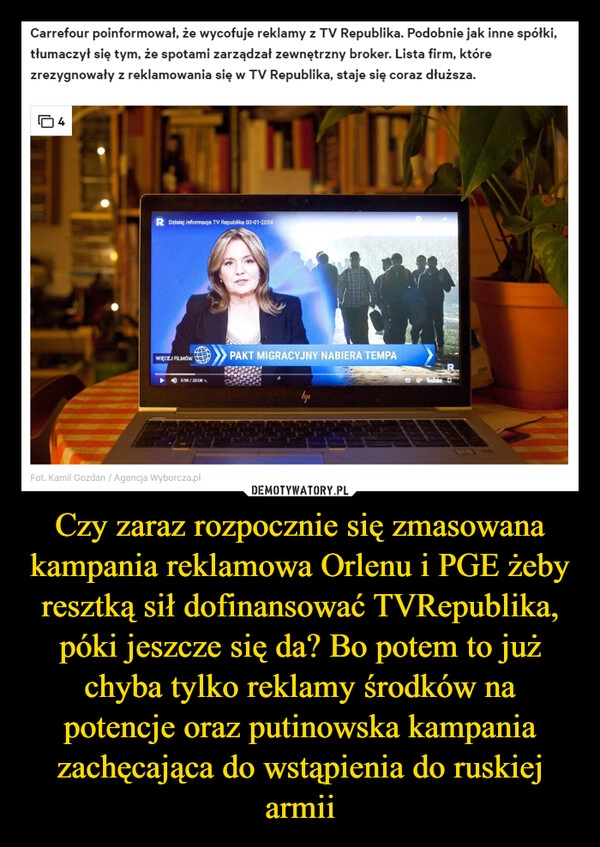 
    Czy zaraz rozpocznie się zmasowana kampania reklamowa Orlenu i PGE żeby resztką sił dofinansować TVRepublika, póki jeszcze się da? Bo potem to już chyba tylko reklamy środków na potencje oraz putinowska kampania zachęcająca do wstąpienia do ruskiej armii