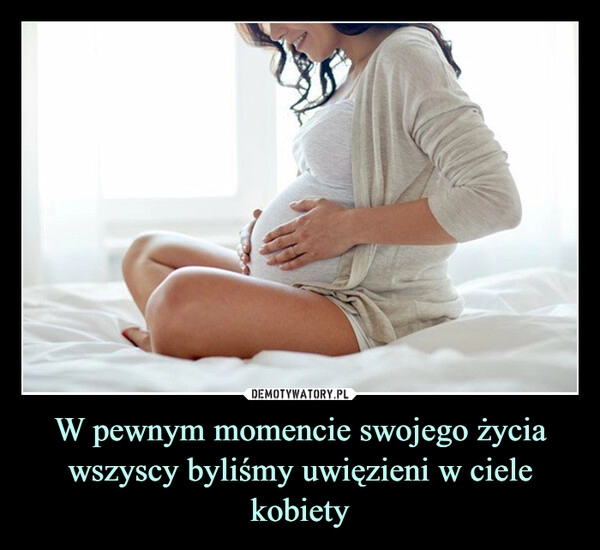 
    W pewnym momencie swojego życia wszyscy byliśmy uwięzieni w ciele kobiety