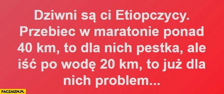 
    Dziwni są Ci Etiopczycy, przebiec w maratonie ponad 40 km to dla nich pestka ale iść po wodę 20 km to już problem