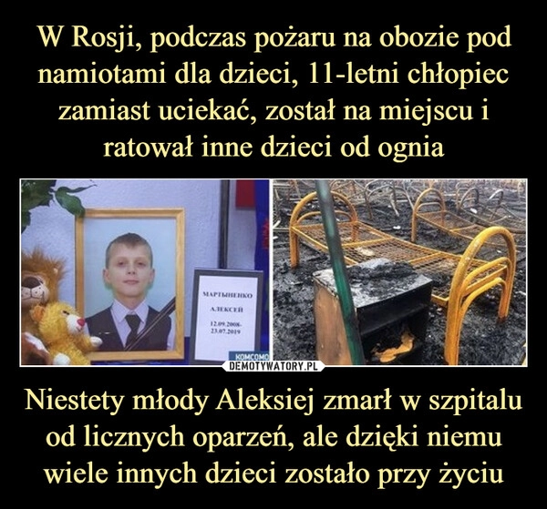 
    W Rosji, podczas pożaru na obozie pod namiotami dla dzieci, 11-letni chłopiec zamiast uciekać, został na miejscu i ratował inne dzieci od ognia Niestety młody Aleksiej zmarł w szpitalu od licznych oparzeń, ale dzięki niemu wiele innych dzieci zostało przy życiu