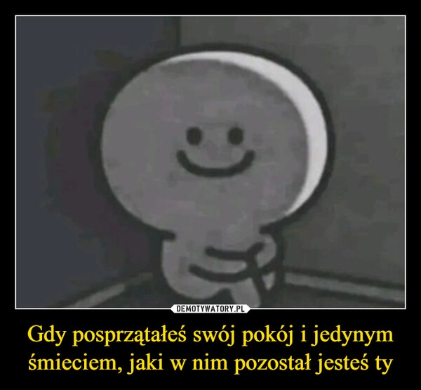 
    Gdy posprzątałeś swój pokój i jedynym śmieciem, jaki w nim pozostał jesteś ty