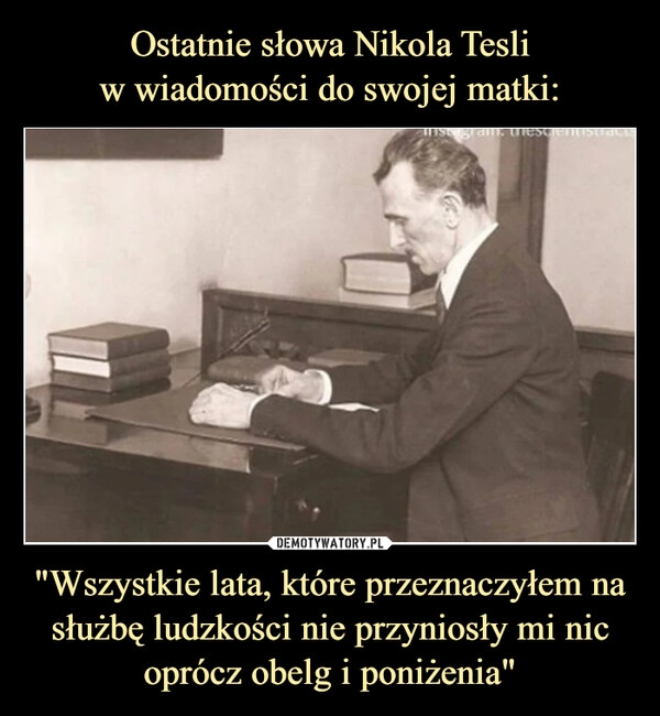 
    Ostatnie słowa Nikola Tesli
w wiadomości do swojej matki: "Wszystkie lata, które przeznaczyłem na służbę ludzkości nie przyniosły mi nic oprócz obelg i poniżenia"