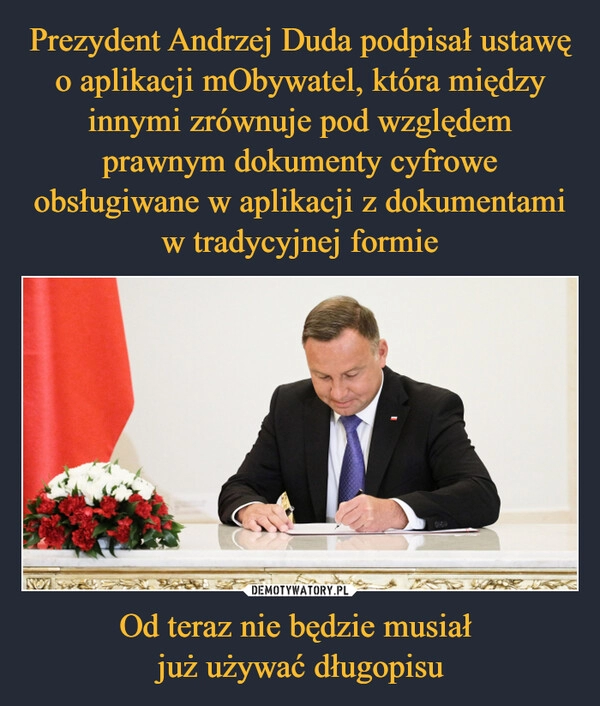 
    Prezydent Andrzej Duda podpisał ustawę o aplikacji mObywatel, która między innymi zrównuje pod względem prawnym dokumenty cyfrowe obsługiwane w aplikacji z dokumentami w tradycyjnej formie Od teraz nie będzie musiał 
już używać długopisu