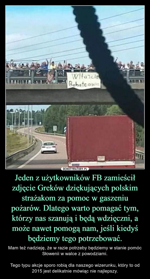 
    Jeden z użytkowników FB zamieścił zdjęcie Greków dziękujących polskim strażakom za pomoc w gaszeniu pożarów. Dlatego warto pomagać tym, którzy nas szanują i będą wdzięczni, a może nawet pomogą nam, jeśli kiedyś będziemy tego potrzebować.