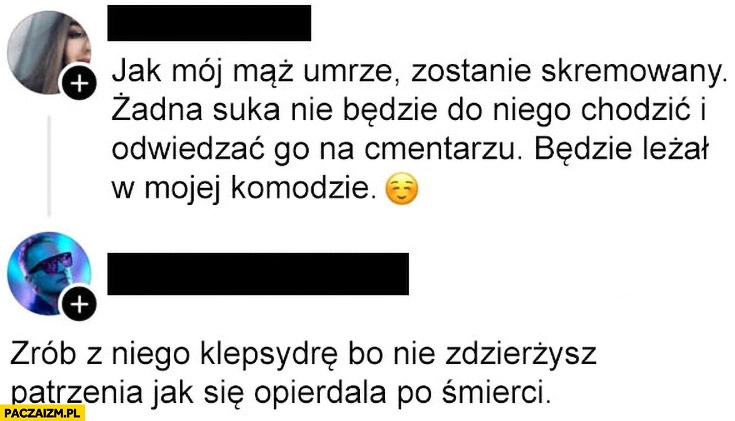 
    Jak mój mąż umrze zostanie skremowany, zrób z niego klepsydrę żeby się nie opierdzielał po śmierci