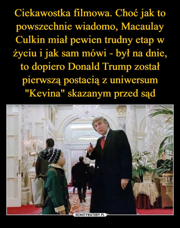 
    Ciekawostka filmowa. Choć jak to powszechnie wiadomo, Macaulay Culkin miał pewien trudny etap w życiu i jak sam mówi - był na dnie, to dopiero Donald Trump został pierwszą postacią z uniwersum "Kevina" skazanym przed sąd