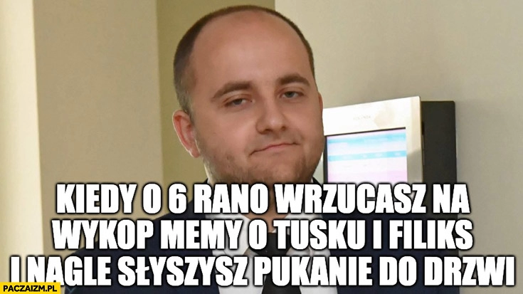 
    Matecki kiedy o 6 rano wrzucasz na wykop memy o Tusku i Filiks i nagle słyszysz pukanie do drzwi