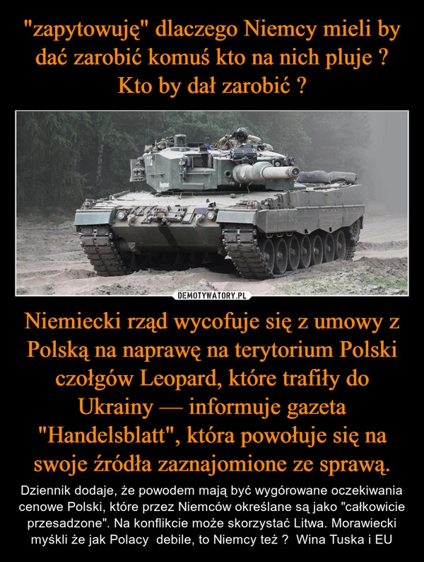 
    "zapytowuję" dlaczego Niemcy mieli by dać zarobić komuś kto na nich pluje ? Kto by dał zarobić ? Niemiecki rząd wycofuje się z umowy z Polską na naprawę na terytorium Polski czołgów Leopard, które trafiły do Ukrainy — informuje gazeta "Handelsblatt", która powołuje się na swoje źródła zaznajomione ze sprawą.