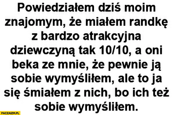 
    Powiedziałem dziś moim znajomym że miałem randkę z bardzo atrakcyjną dziewczyną 10 na 10 a oni beka ze mnie że ją wymyśliłem ale to ja śmiałem się z nich bo ich też sobie wymyśliłem