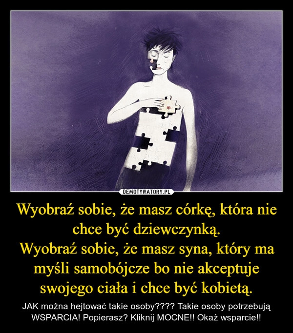 
    Wyobraź sobie, że masz córkę, która nie chce być dziewczynką.
Wyobraź sobie, że masz syna, który ma myśli samobójcze bo nie akceptuje swojego ciała i chce być kobietą.