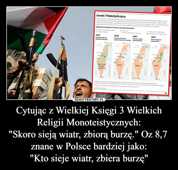 
    Cytując z Wielkiej Księgi 3 Wielkich Religii Monoteistycznych:
"Skoro sieją wiatr, zbiorą burzę." Oz 8,7  znane w Polsce bardziej jako:
"Kto sieje wiatr, zbiera burzę"