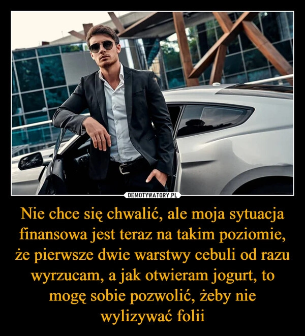 
    Nie chce się chwalić, ale moja sytuacja finansowa jest teraz na takim poziomie, że pierwsze dwie warstwy cebuli od razu wyrzucam, a jak otwieram jogurt, to mogę sobie pozwolić, żeby nie wylizywać folii