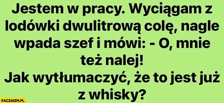 Wyciągam w pracy dwulitrowa Colę szef mówi mnie tez nalej jak wytłumaczyć, że to z whisky