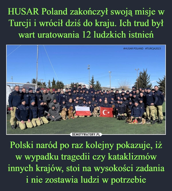 
    HUSAR Poland zakończył swoją misje w Turcji i wrócił dziś do kraju. Ich trud był wart uratowania 12 ludzkich istnień Polski naród po raz kolejny pokazuje, iż w wypadku tragedii czy kataklizmów innych krajów, stoi na wysokości zadania i nie zostawia ludzi w potrzebie