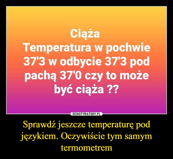 
    Sprawdź jeszcze temperaturę pod językiem. Oczywiście tym samym termometrem