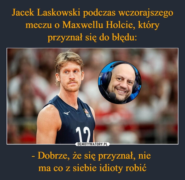 
    Jacek Laskowski podczas wczorajszego meczu o Maxwellu Holcie, który przyznał się do błędu: - Dobrze, że się przyznał, nie 
ma co z siebie idioty robić