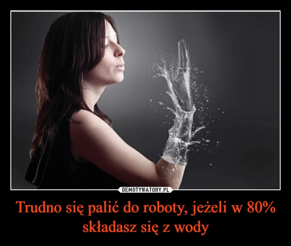 
    Trudno się palić do roboty, jeżeli w 80% składasz się z wody