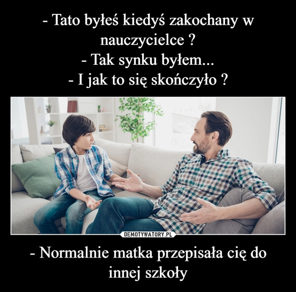 
    - Tato byłeś kiedyś zakochany w nauczycielce ?
- Tak synku byłem...
- I jak to się skończyło ? - Normalnie matka przepisała cię do innej szkoły