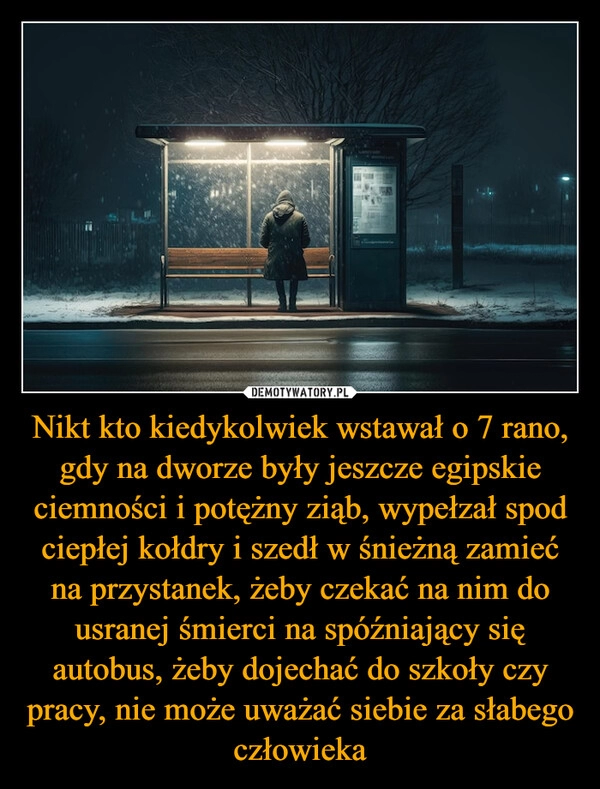 
    Nikt kto kiedykolwiek wstawał o 7 rano, gdy na dworze były jeszcze egipskie ciemności i potężny ziąb, wypełzał spod ciepłej kołdry i szedł w śnieżną zamieć na przystanek, żeby czekać na nim do usranej śmierci na spóźniający się autobus, żeby dojechać do szkoły czy pracy, nie może uważać siebie za słabego człowieka