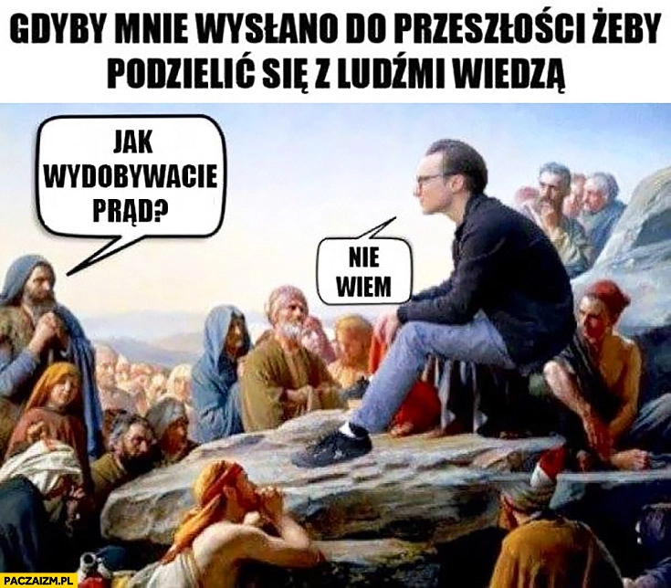 
    Gdyby mnie wysłano do przeszłości podzielić się z ludźmi wiedzą: jak wydobywacie prąd? Nie wiem