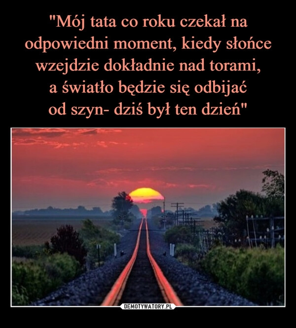 
    "Mój tata co roku czekał na odpowiedni moment, kiedy słońce wzejdzie dokładnie nad torami,
a światło będzie się odbijać
od szyn- dziś był ten dzień"