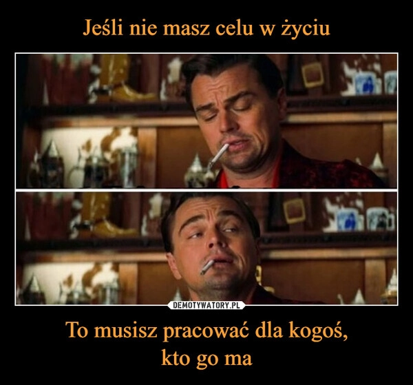 
    Jeśli nie masz celu w życiu To musisz pracować dla kogoś,
kto go ma