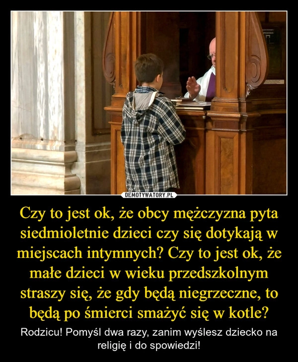 
    Czy to jest ok, że obcy mężczyzna pyta siedmioletnie dzieci czy się dotykają w miejscach intymnych? Czy to jest ok, że małe dzieci w wieku przedszkolnym straszy się, że gdy będą niegrzeczne, to będą po śmierci smażyć się w kotle?