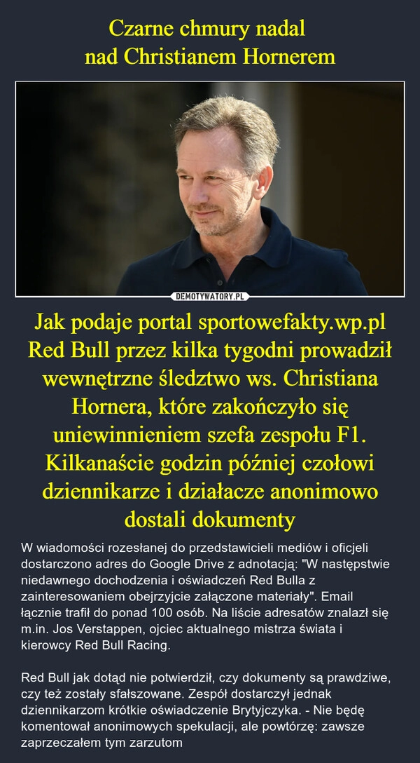 
    Czarne chmury nadal 
nad Christianem Hornerem Jak podaje portal sportowefakty.wp.pl Red Bull przez kilka tygodni prowadził wewnętrzne śledztwo ws. Christiana Hornera, które zakończyło się uniewinnieniem szefa zespołu F1. Kilkanaście godzin później czołowi dziennikarze i działacze anonimowo dostali dokumenty