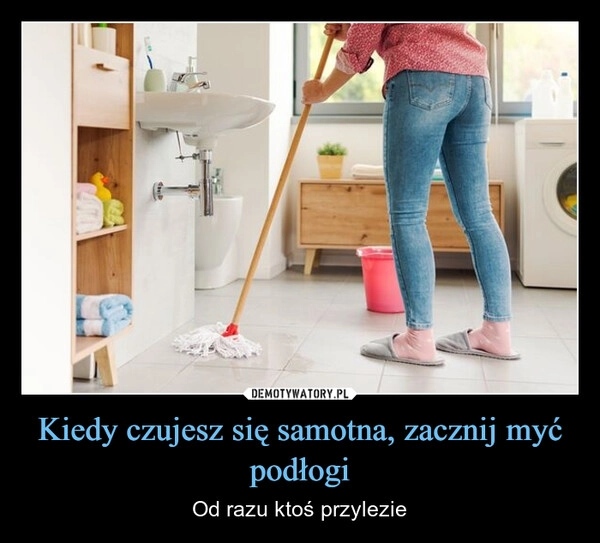 
    Kiedy czujesz się samotna, zacznij myć podłogi