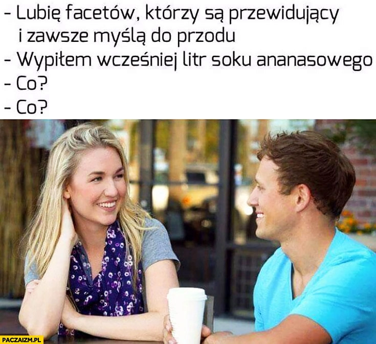 
    Lubię facetów którzy są przewidujący i zawsze myślą do przodu, wypiłem wcześniej litr soku ananasowego, co? Na randce