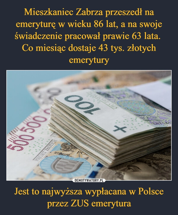 
    Mieszkaniec Zabrza przeszedł na emeryturę w wieku 86 lat, a na swoje świadczenie pracował prawie 63 lata. 
Co miesiąc dostaje 43 tys. złotych emerytury Jest to najwyższa wypłacana w Polsce przez ZUS emerytura