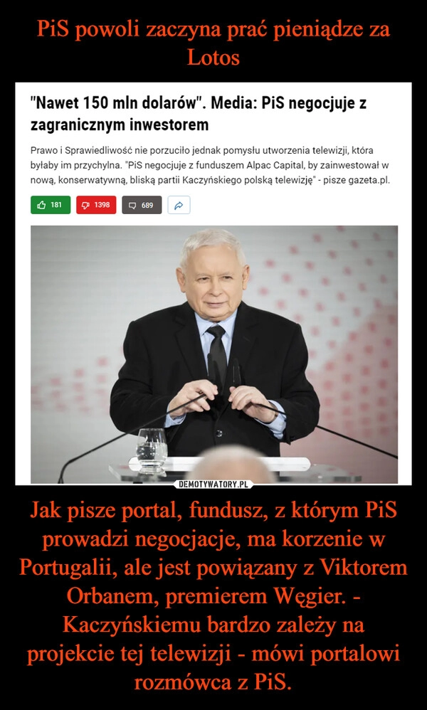 
    PiS powoli zaczyna prać pieniądze za Lotos Jak pisze portal, fundusz, z którym PiS prowadzi negocjacje, ma korzenie w Portugalii, ale jest powiązany z Viktorem Orbanem, premierem Węgier. - Kaczyńskiemu bardzo zależy na projekcie tej telewizji - mówi portalowi rozmówca z PiS.