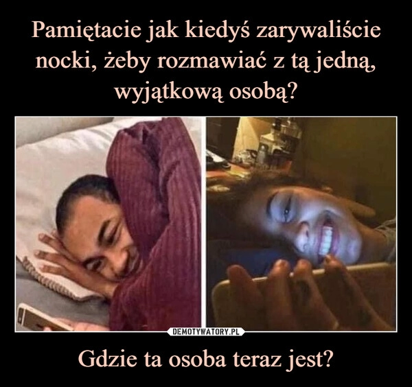 
    Pamiętacie jak kiedyś zarywaliście nocki, żeby rozmawiać z tą jedną, wyjątkową osobą? Gdzie ta osoba teraz jest? 