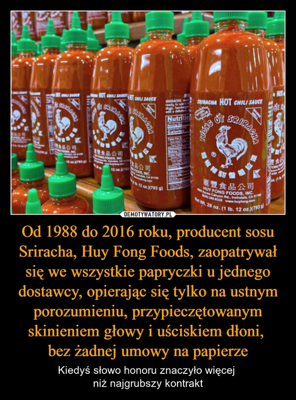 
    Od 1988 do 2016 roku, producent sosu Sriracha, Huy Fong Foods, zaopatrywał się we wszystkie papryczki u jednego dostawcy, opierając się tylko na ustnym porozumieniu, przypieczętowanym skinieniem głowy i uściskiem dłoni, 
bez żadnej umowy na papierze