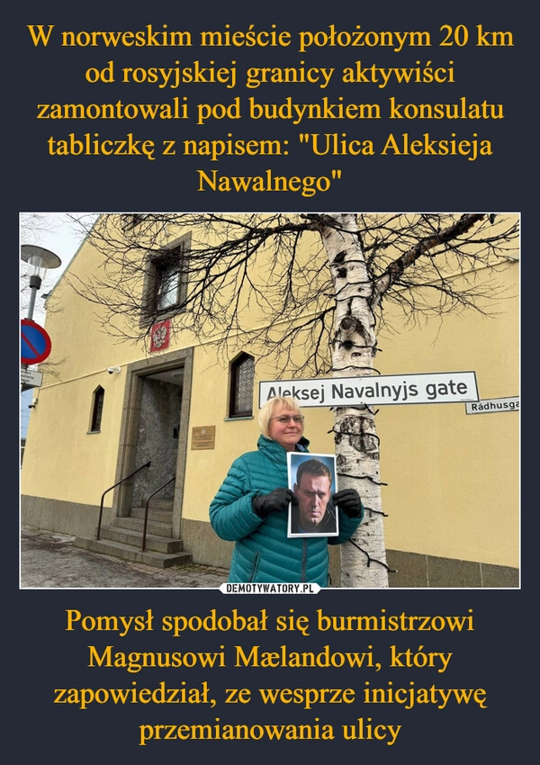 
    W norweskim mieście położonym 20 km od rosyjskiej granicy aktywiści zamontowali pod budynkiem konsulatu tabliczkę z napisem: "Ulica Aleksieja Nawalnego" Pomysł spodobał się burmistrzowi Magnusowi Mælandowi, który zapowiedział, ze wesprze inicjatywę przemianowania ulicy