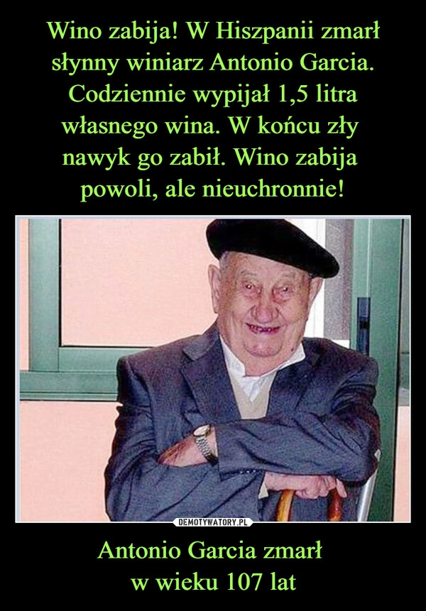 
    Wino zabija! W Hiszpanii zmarł słynny winiarz Antonio Garcia. Codziennie wypijał 1,5 litra własnego wina. W końcu zły 
nawyk go zabił. Wino zabija 
powoli, ale nieuchronnie! Antonio Garcia zmarł 
w wieku 107 lat