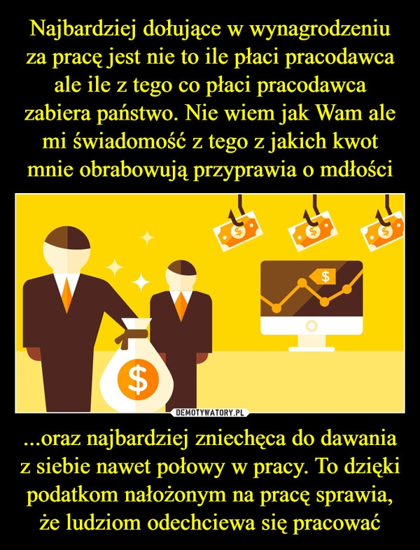 
    Najbardziej dołujące w wynagrodzeniu za pracę jest nie to ile płaci pracodawca ale ile z tego co płaci pracodawca zabiera państwo. Nie wiem jak Wam ale mi świadomość z tego z jakich kwot mnie obrabowują przyprawia o mdłości ...oraz najbardziej zniechęca do dawania z siebie nawet połowy w pracy. To dzięki podatkom nałożonym na pracę sprawia, że ludziom odechciewa się pracować