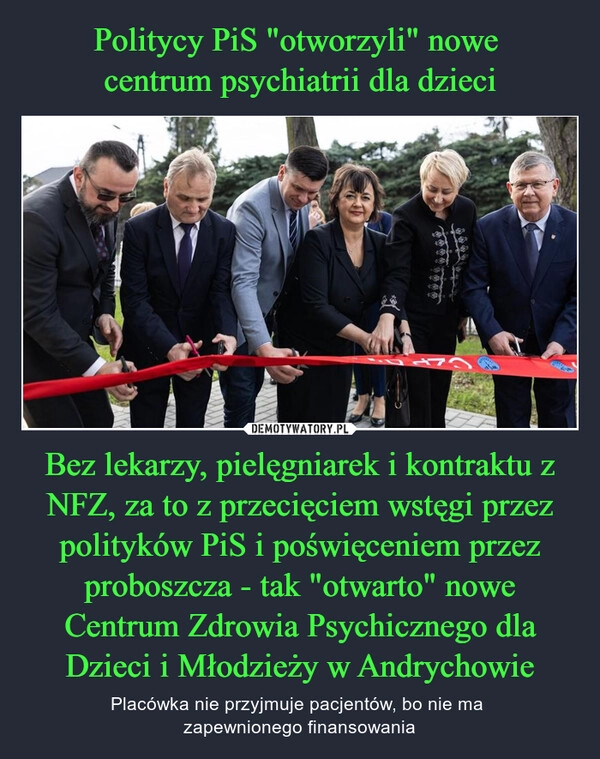 
    Politycy PiS "otworzyli" nowe 
centrum psychiatrii dla dzieci Bez lekarzy, pielęgniarek i kontraktu z NFZ, za to z przecięciem wstęgi przez polityków PiS i poświęceniem przez proboszcza - tak "otwarto" nowe Centrum Zdrowia Psychicznego dla Dzieci i Młodzieży w Andrychowie