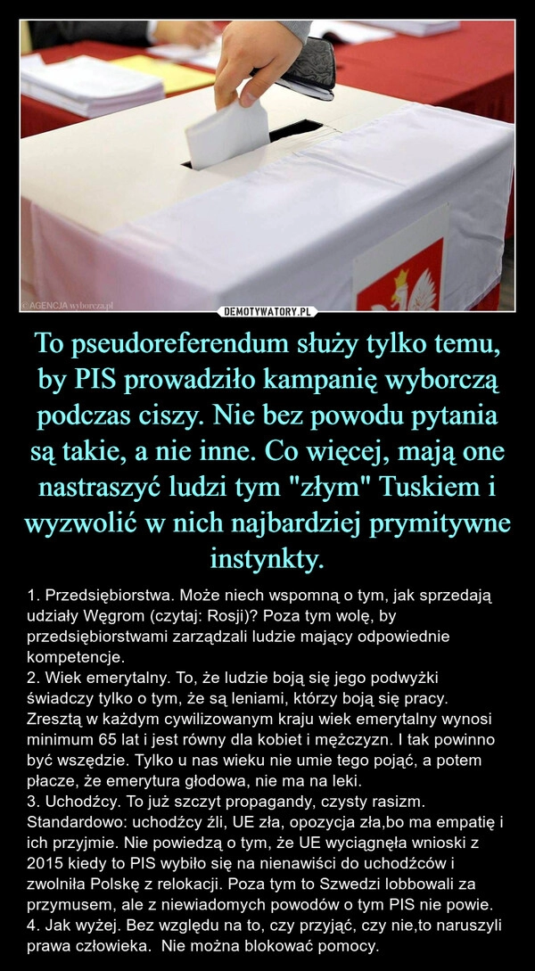 
    To pseudoreferendum służy tylko temu, by PIS prowadziło kampanię wyborczą podczas ciszy. Nie bez powodu pytania są takie, a nie inne. Co więcej, mają one nastraszyć ludzi tym "złym" Tuskiem i wyzwolić w nich najbardziej prymitywne instynkty.