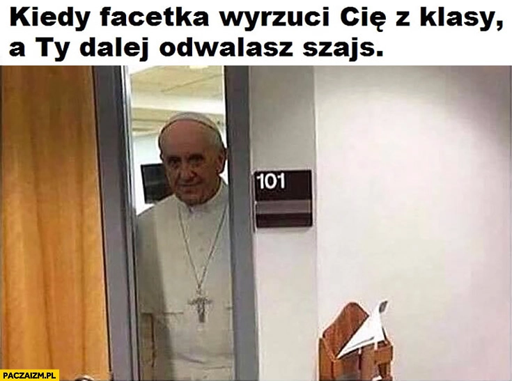 
    Papież Franciszek kiedy facetka wyrzuci Cię z klasy a Ty dalej odwalasz szajs