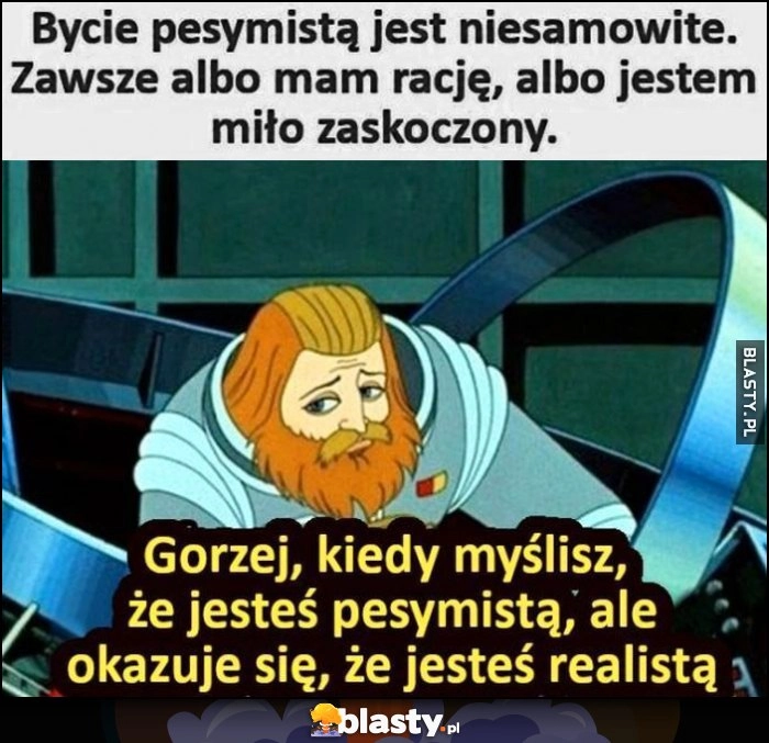 
    Bycie pesymistą jest niesamowite, zawsze albo mam rację, albo jestem miło zaskoczony. Gorzej, kiedy myślisz, że jesteś pesymistą, ale okazuje się, że jesteś realistą