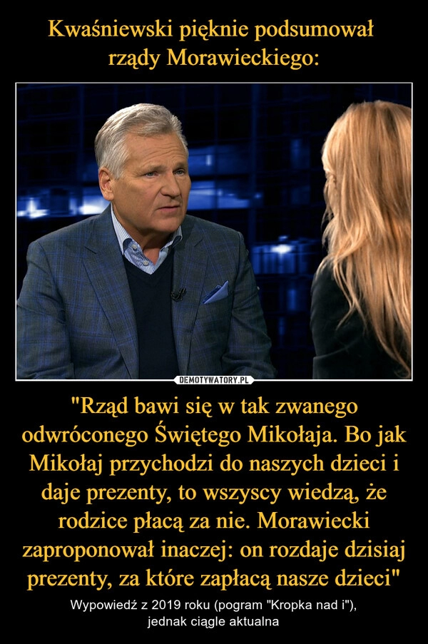 
    
Kwaśniewski pięknie podsumował
rządy Morawieckiego: "Rząd bawi się w tak zwanego odwróconego Świętego Mikołaja. Bo jak Mikołaj przychodzi do naszych dzieci i daje prezenty, to wszyscy wiedzą, że rodzice płacą za nie. Morawiecki zaproponował inaczej: on rozdaje dzisiaj prezenty, za które zapłacą nasze dzieci" 