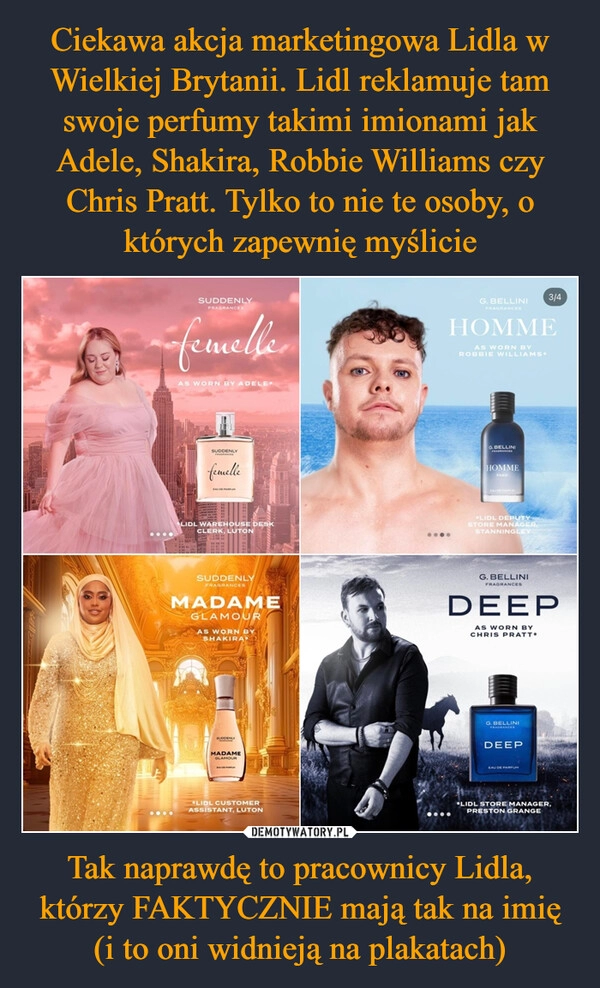 
    Ciekawa akcja marketingowa Lidla w Wielkiej Brytanii. Lidl reklamuje tam swoje perfumy takimi imionami jak Adele, Shakira, Robbie Williams czy Chris Pratt. Tylko to nie te osoby, o których zapewnię myślicie Tak naprawdę to pracownicy Lidla, którzy FAKTYCZNIE mają tak na imię (i to oni widnieją na plakatach)