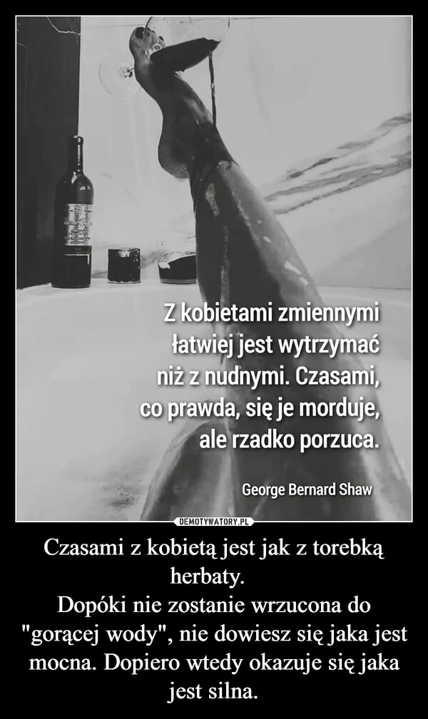 
    Czasami z kobietą jest jak z torebką herbaty.  
Dopóki nie zostanie wrzucona do "gorącej wody", nie dowiesz się jaka jest mocna. Dopiero wtedy okazuje się jaka jest silna.