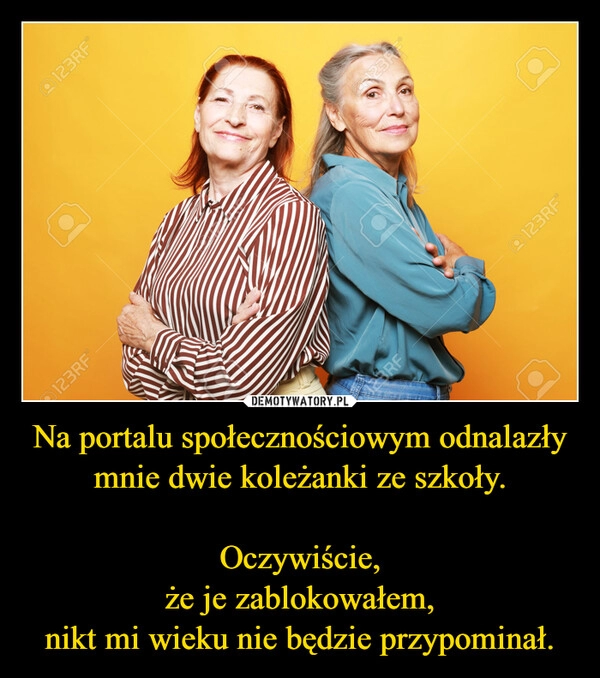 
    Na portalu społecznościowym odnalazły mnie dwie koleżanki ze szkoły.

Oczywiście,
że je zablokowałem,
nikt mi wieku nie będzie przypominał.