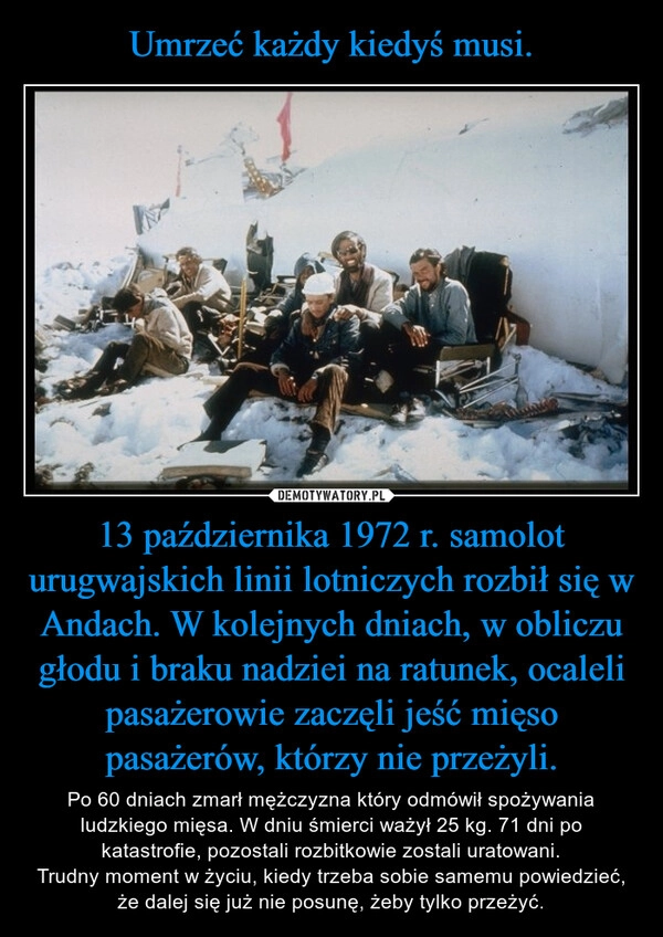 
    Umrzeć każdy kiedyś musi. 13 października 1972 r. samolot urugwajskich linii lotniczych rozbił się w Andach. W kolejnych dniach, w obliczu głodu i braku nadziei na ratunek, ocaleli pasażerowie zaczęli jeść mięso pasażerów, którzy nie przeżyli.