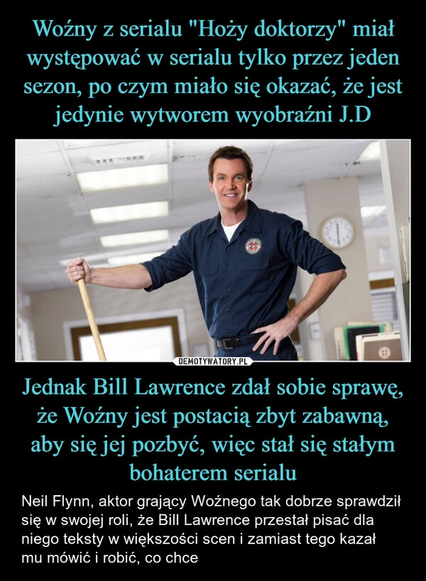 
    Woźny z serialu "Hoży doktorzy" miał występować w serialu tylko przez jeden sezon, po czym miało się okazać, że jest jedynie wytworem wyobraźni J.D Jednak Bill Lawrence zdał sobie sprawę, że Woźny jest postacią zbyt zabawną, aby się jej pozbyć, więc stał się stałym bohaterem serialu