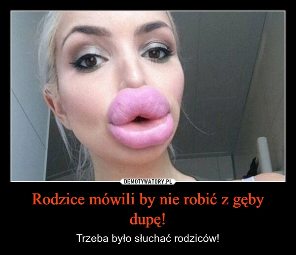 
    Rodzice mówili by nie robić z gęby dupę!